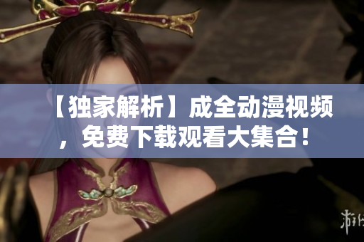 【独家解析】成全动漫视频，免费下载观看大集合！