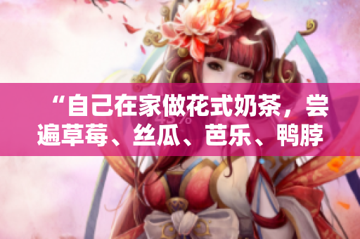 “自己在家做花式奶茶，尝遍草莓、丝瓜、芭乐、鸭脖的味道”