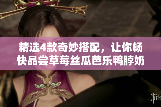精选4款奇妙搭配，让你畅快品尝草莓丝瓜芭乐鸭脖奶茶！
