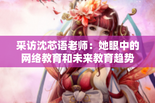 采访沈芯语老师：她眼中的网络教育和未来教育趋势