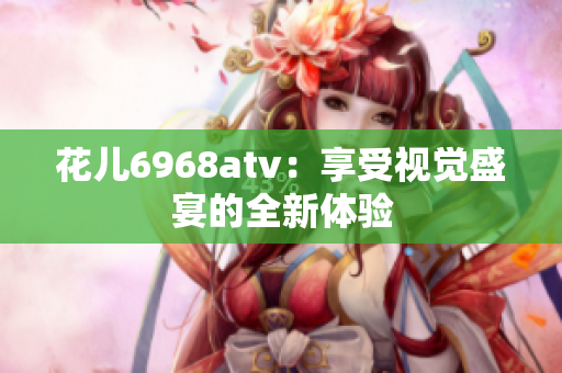 花儿6968atv：享受视觉盛宴的全新体验