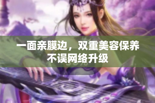 一面亲膜边，双重美容保养不误网络升级