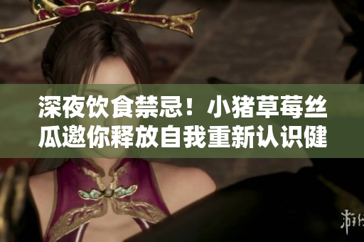 深夜饮食禁忌！小猪草莓丝瓜邀你释放自我重新认识健康饮食
