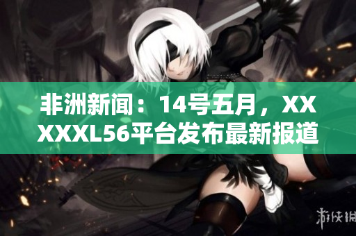 非洲新闻：14号五月，XXXXXL56平台发布最新报道