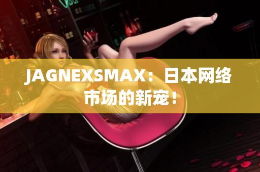 JAGNEXSMAX：日本网络市场的新宠！