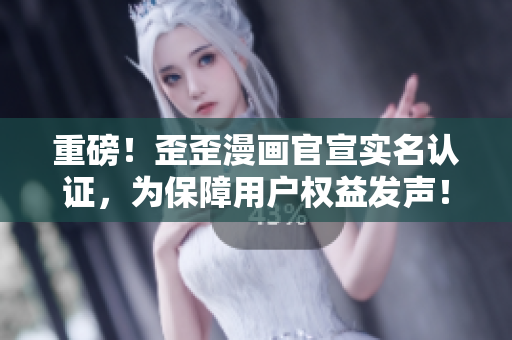 重磅！歪歪漫画官宣实名认证，为保障用户权益发声！