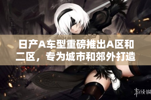 日产A车型重磅推出A区和二区，专为城市和郊外打造
