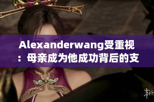 Alexanderwang受重视：母亲成为他成功背后的支撑