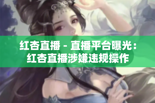 红杏直播 - 直播平台曝光：红杏直播涉嫌违规操作