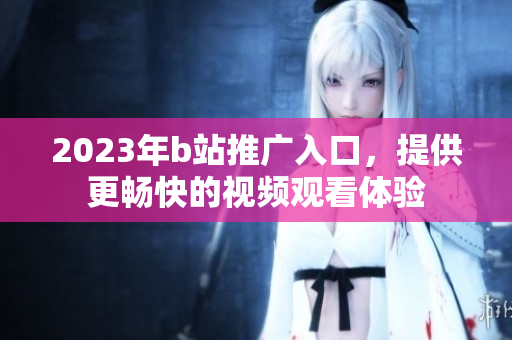 2023年b站推广入口，提供更畅快的视频观看体验