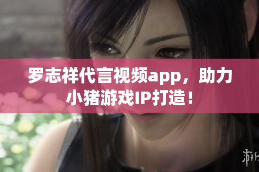 罗志祥代言视频app，助力小猪游戏IP打造！