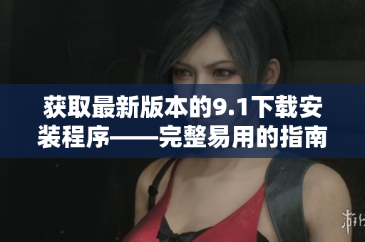 获取最新版本的9.1下载安装程序——完整易用的指南