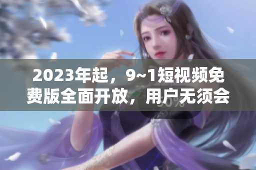 2023年起，9~1短视频免费版全面开放，用户无须会员即可畅享！