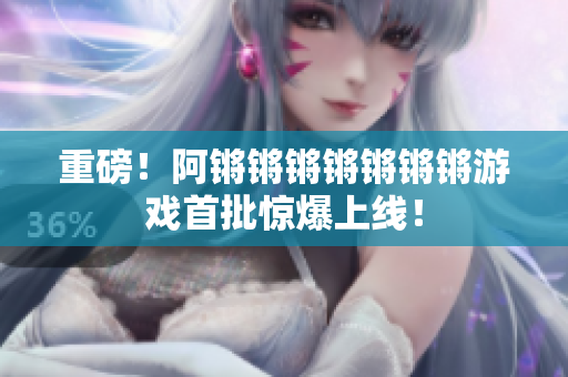 重磅！阿锵锵锵锵锵锵锵游戏首批惊爆上线！