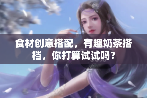 食材创意搭配，有趣奶茶搭档，你打算试试吗？