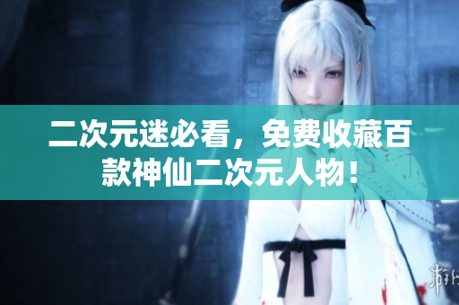二次元迷必看，免费收藏百款神仙二次元人物！
