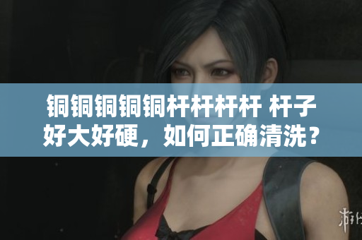 铜铜铜铜铜杆杆杆杆 杆子好大好硬，如何正确清洗？