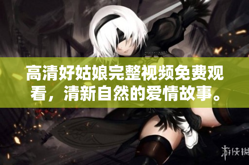 高清好姑娘完整视频免费观看，清新自然的爱情故事。