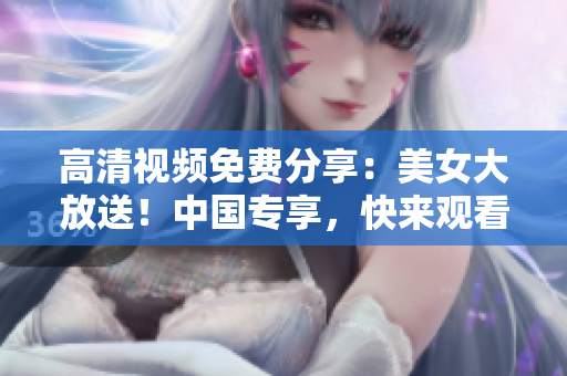 高清视频免费分享：美女大放送！中国专享，快来观看！
