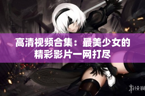 高清视频合集：最美少女的精彩影片一网打尽