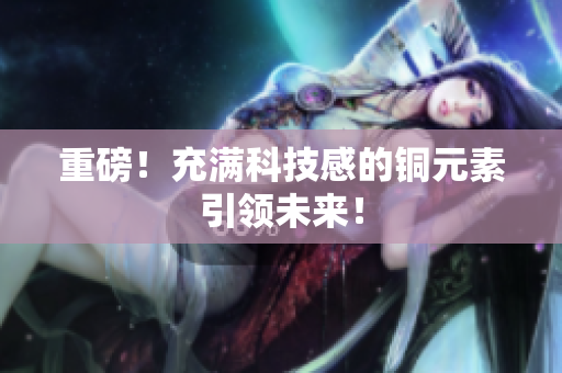重磅！充满科技感的铜元素引领未来！