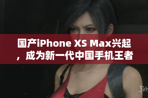 国产iPhone XS Max兴起，成为新一代中国手机王者