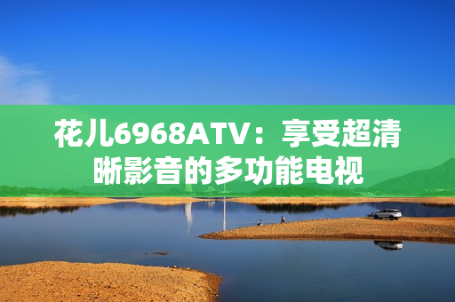 花儿6968ATV：享受超清晰影音的多功能电视