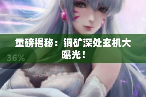 重磅揭秘：铜矿深处玄机大曝光！