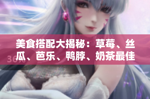 美食搭配大揭秘：草莓、丝瓜、芭乐、鸭脖、奶茶最佳搭配！