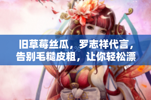 旧草莓丝瓜，罗志祥代言，告别毛糙皮粗，让你轻松漂亮。
