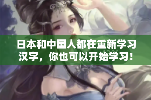 日本和中国人都在重新学习汉字，你也可以开始学习！