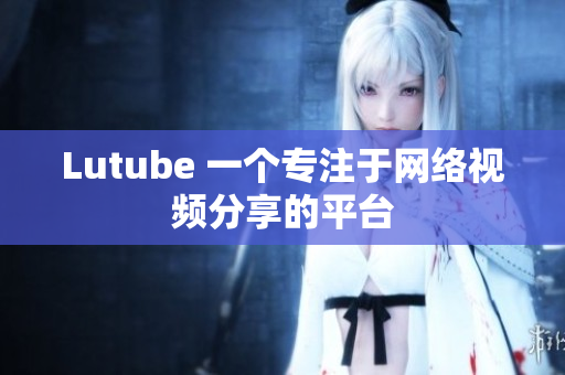 Lutube 一个专注于网络视频分享的平台