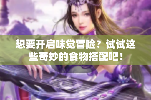 想要开启味觉冒险？试试这些奇妙的食物搭配吧！