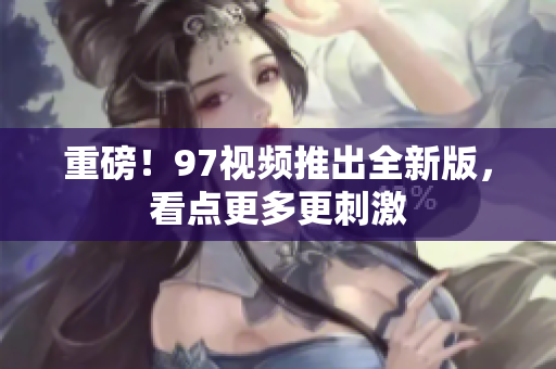 重磅！97视频推出全新版，看点更多更刺激