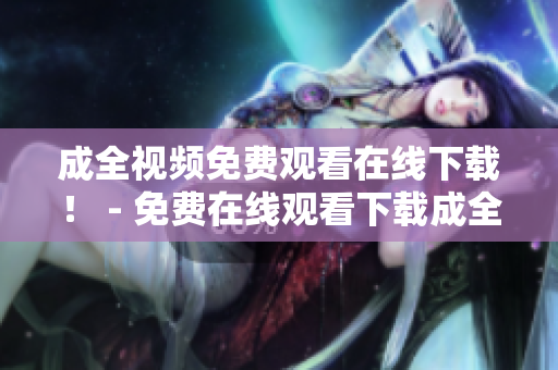 成全视频免费观看在线下载！ - 免费在线观看下载成全视频！
