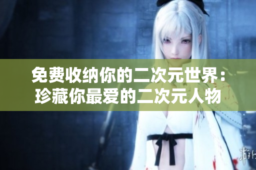 免费收纳你的二次元世界：珍藏你最爱的二次元人物