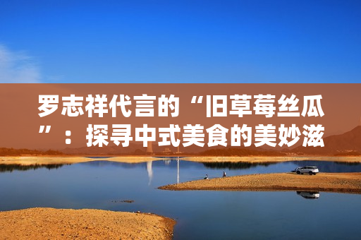 罗志祥代言的“旧草莓丝瓜”：探寻中式美食的美妙滋味