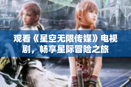 观看《星空无限传媒》电视剧，畅享星际冒险之旅