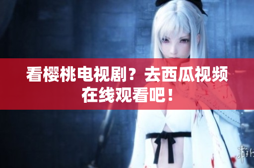 看樱桃电视剧？去西瓜视频在线观看吧！