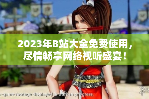 2023年B站大全免费使用，尽情畅享网络视听盛宴！