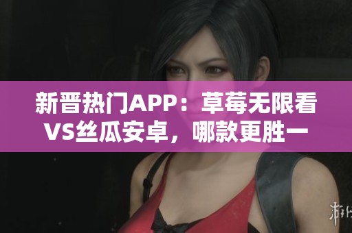 新晋热门APP：草莓无限看VS丝瓜安卓，哪款更胜一筹？