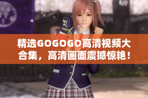 精选GOGOGO高清视频大合集，高清画面震撼惊艳！