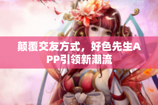 颠覆交友方式，好色先生APP引领新潮流