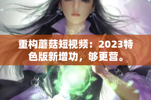 重构蘑菇短视频：2023特色版新增功，够更营。