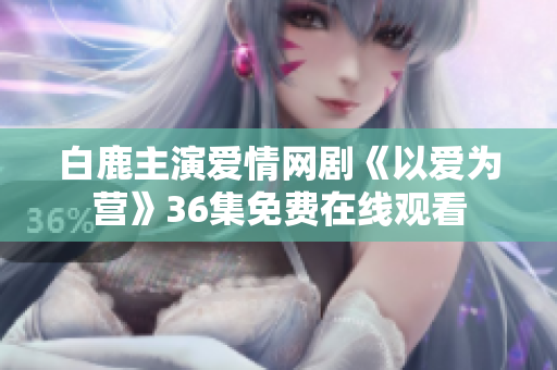 白鹿主演爱情网剧《以爱为营》36集免费在线观看
