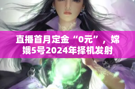 直播首月定金“0元”，嫦娥5号2024年择机发射