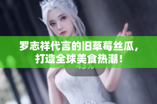 罗志祥代言的旧草莓丝瓜，打造全球美食热潮！