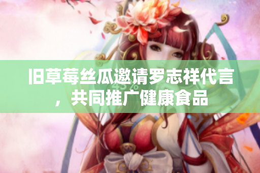 旧草莓丝瓜邀请罗志祥代言，共同推广健康食品