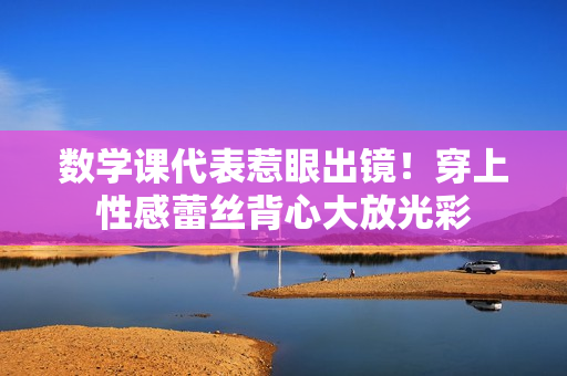 数学课代表惹眼出镜！穿上性感蕾丝背心大放光彩