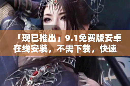 「现已推出」9.1免费版安卓在线安装，不需下载，快速体验！